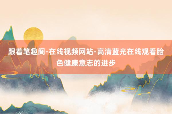 跟着笔趣阁-在线视频网站-高清蓝光在线观看脸色健康意志的进步