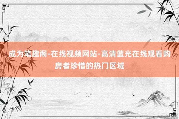 成为笔趣阁-在线视频网站-高清蓝光在线观看购房者珍惜的热门区域